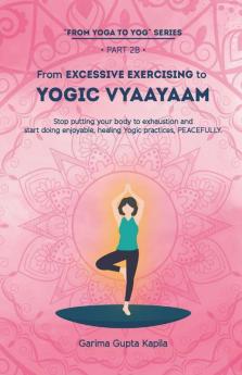 From Excessive Exercising To Yogic Vyaayaam: Stop Putting Your Body Through Exhaustion And Start Doing Enjoyable Healing Yogic Vyaayaam Practices Peacefully.