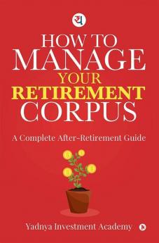 How To Manage Your Retirement Corpus : A Complete After- Retirement Guide