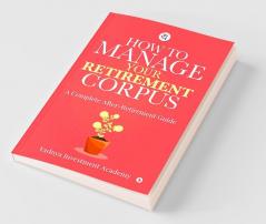 How To Manage Your Retirement Corpus : A Complete After- Retirement Guide