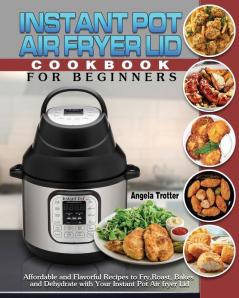 Instant Pot Air Fryer Lid Cookbook For Beginners: Affordable and Flavorful Recipes to Fry Roast Bakes and Dehydrate with Your Instant Pot Air fryer Lid