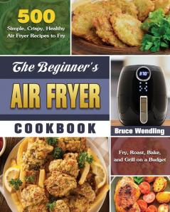 The Beginner's Air Fryer Cookbook: 500 Simple Crispy Healthy Air Fryer Recipes to Fry Roast Bake and Grill on a Budget