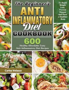 The Beginner's Anti-Inflammatory Diet Cookbook: 600 Healthy Affordable Tasty Anti-Inflammatory Diet Recipes To Rapid Weight Loss Prevent Disease And Have a Healthier Body