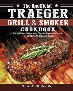 The Unofficial Traeger Grill & Smoker Cookbook: The Delicious Guaranteed Family-Approved Recipes for Smoking All Types of Meat