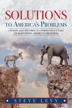 Solutions to America's Problems: A Politically Incorrect Conservative's Take on Maintaining America's Greatness