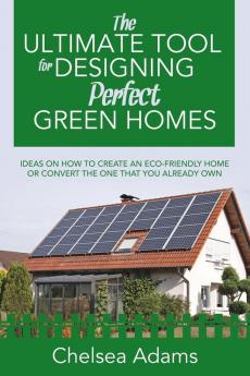 The Ultimate Tool for Designing Perfect Green Homes: Ideas on How to Create an Eco-Friendly Home or Convert the One that You Already Own