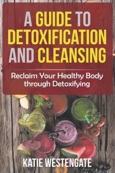 A Guide to Detoxification and Cleansing: Reclaim Your Healthy Body through Detoxifying