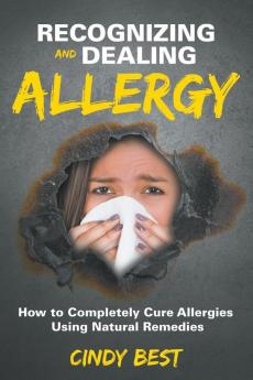 Recognizing and Dealing Allergy: How to Completely Cure Allergies Using Natural Remedies