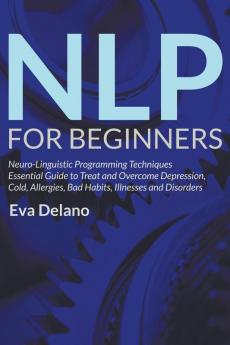 NLP For Beginners: Neuro-Linguistic Programming Techniques Essential Guide to Treat and Overcome Depression Cold Allergies Bad Habits Illnesses and Disorders