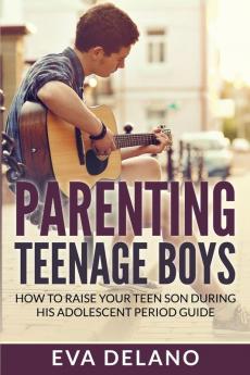 Parenting Teenage Boys: How to Raise Your Teen Son During His Adolescent Period Guide