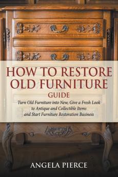 How to Restore Old Furniture Guide: Turn Old Furniture into New Give a Fresh Look to Antique and Collectible Items and Start Furniture Restoration Business