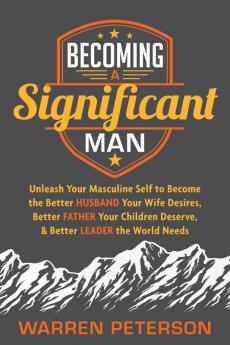 Becoming a Significant Man: Unleash Your Masculine Self to Become the Better Husband Your Wife Desires Better Father Your Children Deserve and Better Leader the World Needs