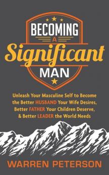 Becoming a Significant Man: Unleash Your Masculine Self to Become the Better Husband Your Wife Desires Better Father Your Children Deserve and Better Leader the World Needs