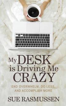 My Desk is Driving Me Crazy: End Overwhelm Do Less and Accomplish More