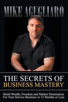 The Secrets of Business Mastery: Build Wealth Freedom and Market Domination in 12 Months or Less