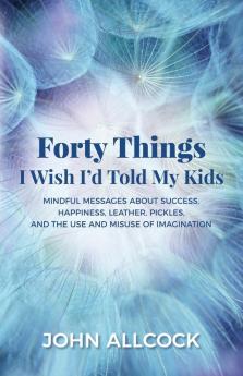 Forty Things I Wish I'd Told My Kids: Mindful Messages About Success Happiness Leather Pickles and the Use and Misuse of Imagination