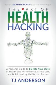 The Art of Health Hacking: A Personal Guide to Elevate Your State of Health and Performance Stress Less and Build Healthy Habits that Matter