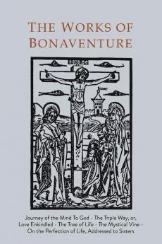 Works of Bonaventure: Journey of the Mind To God - The Triple Way or Love Enkindled - The Tree of Life - The Mystical Vine - On the Perfection of Life Addressed to Sisters