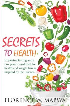 SECRETS To HEALTH: Exploring Fasting and a Raw Plant-Based Diet for Health and Weight Loss as Inspired by the Essenes.