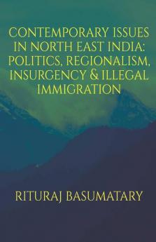 Contemporary Issues In North East India: Politics Insurgency Regionalism & Illegal Immigration: Politics Insurgency Regionalism And Illegal Immigration