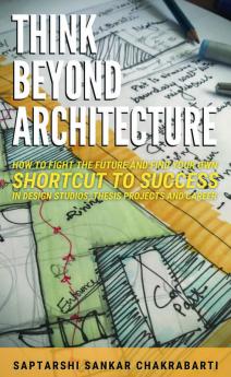 THINK BEYOND ARCHITECTURE: HOW TO FIGHT THE FUTURE AND FIND YOUR OWN SHORTCUT TO SUCCESS IN DESIGN STUDIOS THESIS PROJECTS AND CAREER