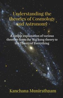 Understanding The Theories Of Cosmology And Astronomy: A Simple Explanation Of Various Theories- From The Big Bang Theory To The Theory Of Everything