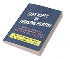 STAY HAPPY BY THINKING POSITIVE : COLLECTIONS OF INSPIRATIONAL AND MOTIVATIONAL QUOTES