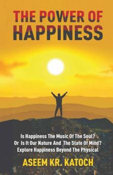 The Power Of Happiness: Is Happiness The Music Of The Soul? Or Is It Our Nature And The State Of Mind? Explore Happiness Beyond The Physical
