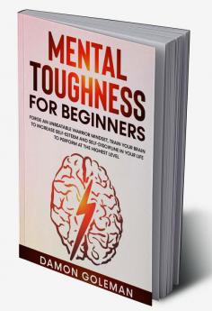 Mental Toughness for Beginners : Forge an Unbeatable Warrior Mindset Train Your Brain to Increase Self-Esteem and Self-Discipline in Your Life to Perform at the Highest Level.