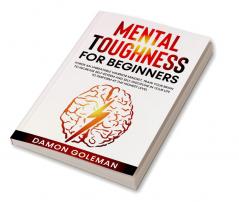 Mental Toughness for Beginners : Forge an Unbeatable Warrior Mindset Train Your Brain to Increase Self-Esteem and Self-Discipline in Your Life to Perform at the Highest Level.