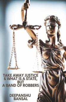Take Away Justice And What Is A State But A Band Of Robbers : A Book On Closed Eyes Of The Indian Justice Systems The Police And The Government And Your Rights Remedies And Fight To Just...