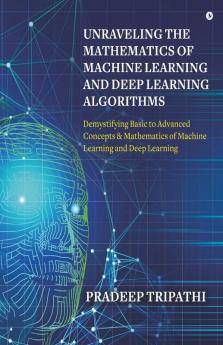 Unraveling The Mathematics Of Machine Learning And Deep Learning Algorithms: Demystifying Basic To Advanced Concepts & Mathematics Of Machine Learning And Deep Learning