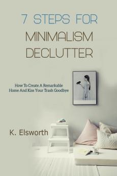 7 Steps For Minimalism Declutter: How To Create A Remarkable Home And Kiss Your Trash Goodbye