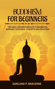 Buddhism For Beginners: The Basic Understanding Of Fundamental Buddhist Teachings Concepts And Practises