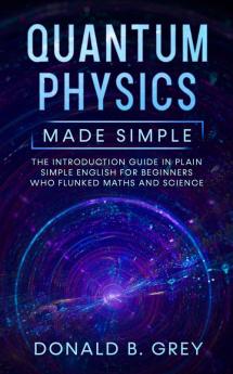 Quantum Physics Made Simple: The Introduction Guide In Plain Simple English For Beginners Who Flunked Maths And Science