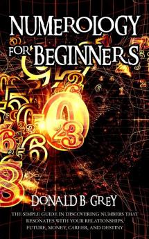 Numerology For Beginners: The Simple Guide In Discovering Numbers That Resonates With Your Relationships Future Money Career And Destiny