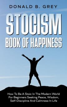 Stocism Book Of Happiness: How To Be A Stoic In The Modern World For Beginners Seeking Peace Wisdom Self-Discipline And Calmness In Life