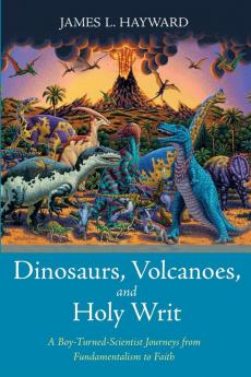 Dinosaurs Volcanoes and Holy Writ: A Boy-Turned-Scientist Journeys from Fundamentalism to Faith