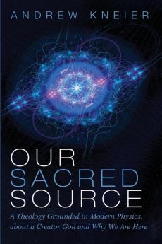 Our Sacred Source: A Theology Grounded in Modern Physics about a Creator God and Why We Are Here