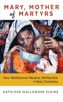 Mary Mother of Martyrs: How Motherhood Became Self-Sacrifice in Early Christianity