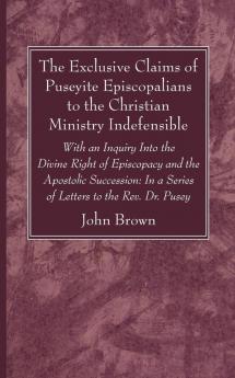 The Exclusive Claims of Puseyite Episcopalians to the Christian Ministry Indefensible: With an Inquiry Into the Divine Right of Episcopacy and the ... In a Series of Letters to the Rev. Dr. Pusey