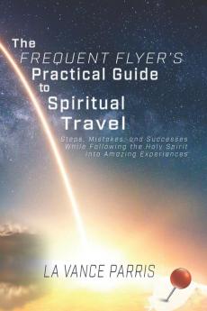 The Frequent Flyer's Practical Guide to Spiritual Travel: Steps Mistakes and Successes in Following the Holy Spirit into Amazing Experiences