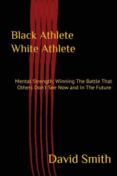 Black Athlete White Athlete: Mental Strength: Winning The Battle That Others Don't See Now And In The Future