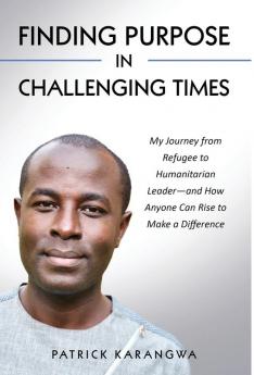 Finding Purpose in Challenging Times: My Journey from Refugee to Humanitarian Leader-and How Anyone Can Rise to Make a Difference