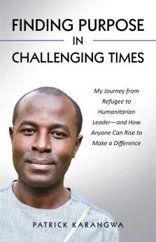 Finding Purpose in Challenging Times: My Journey from Refugee to Humanitarian Leader-and How Anyone Can Rise to Make a Difference