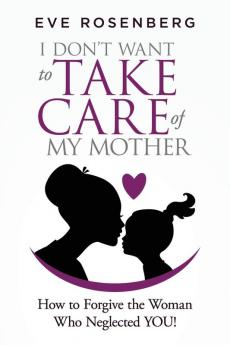 I don't want to take care of my mother: How to Forgive the Woman Who Neglected YOU!