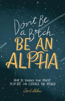 Don't Be a B*tch Be an Alpha: How to Unlock Your Magic Play Big and Change the World