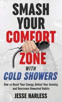 Smash Your Comfort Zone with Cold Showers: How to Boost Your Energy Defeat Your Anxiety and Overcome Unwanted Habits