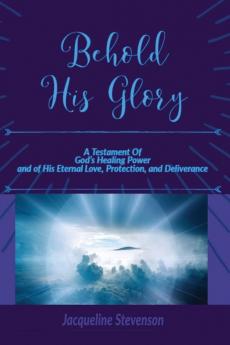 Behold His Glory!: A Testament Of God's Healing Power and of His Eternal Love Protection and Deliverance