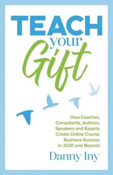 Teach Your Gift: How Coaches Consultants Authors Speakers and Experts Create Online Course Business Success in 2020 and Beyond