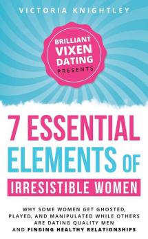 The 7 Essential Elements of Irresistible Women: Why some women get Ghosted Played and Manipulated while others are dating quality men and finding healthy relationships